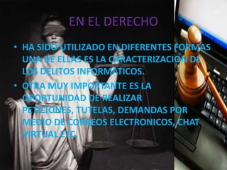 EN EL DERECHO
• HA SIDO UTILIZADO EN DIFERENTES FORMAS
UNA DE ELLAS ES LA CARACTERIZACION DE
LOS DELITOS INFORMATICOS.
• OTRA MUY IMPORTANTE ES LA
OPORTUNIDAD DE REALIZAR
PETICIONES, TUTELAS, DEMANDAS POR
MEDIO DE CORREOS ELECTRONICOS, CHAT
VIRTUAL ETC.
 