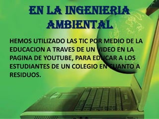 EN LA INGENIERIA
AMBIENTAL
HEMOS UTILIZADO LAS TIC POR MEDIO DE LA
EDUCACION A TRAVES DE UN VIDEO EN LA
PAGINA DE YOUTUBE, PARA EDUCAR A LOS
ESTUDIANTES DE UN COLEGIO EN CUANTO A
RESIDUOS.
 