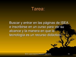 Tarea: Buscar y entrar en las páginas de ISEA e inscribirse en un curso para ver su alcance y la manera en que la tecnología es un recurso didáctico. M.A. Laura Verónica Monzón Cárcamo 