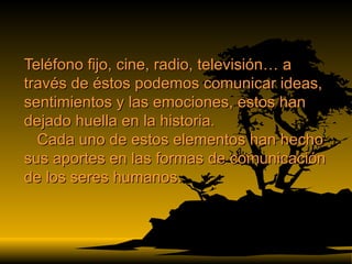 Teléfono fijo, cine, radio, televisión… a través de éstos podemos comunicar ideas, sentimientos y las emociones, estos han dejado huella en la historia.   Cada uno de estos elementos han hecho sus aportes en las formas de comunicación de los seres humanos.  