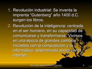 Revolución industrial: Se inventa la imprenta “Gutenberg” año 1400 d.C. surgen los libros. Revolución de la inteligencia: centrada en el ser humano, en su capacidad de comunicarse y transformarse. Vivimos en una época de grandes cambios iniciados con la computación y la informática, determinada ahora por la internet. M.A. Laura Verónica Monzón Cárcamo 