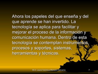 Ahora los papeles del que enseña y del que aprende se han invertido. La tecnología se aplica para facilitar y mejorar el proceso de la información y comunicación humana. Dentro de esta tecnología se contemplan instrumentos, procesos y soportes, sistemas, herramientas y técnicas. M.A. Laura Verónica Monzón Cárcamo 