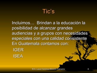 Tic’s Incluimos…  Brindan a la educación la posibilidad de alcanzar grandes audiencias y a grupos con necesidades especiales con una calidad consistente En Guatemala contamos con: IGER ISEA M.A. Laura Verónica Monzón Cárcamo 