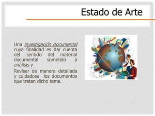 Una investigación documental
cuya finalidad es dar cuenta
del sentido del material
documental sometido a
análisis y
Revisar de manera detallada
y cuidadosa los documentos
que tratan dicho tema.
Estado de Arte
 