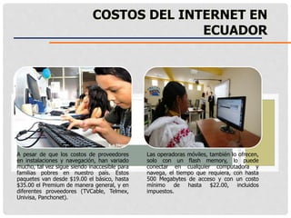 A pesar de que los costos de proveedores
en instalaciones y navegación, han variado
mucho, tal vez sigue siendo inaccesible para
familias pobres en nuestro país. Estos
paquetes van desde $19.00 el básico, hasta
$35.00 el Premium de manera general, y en
diferentes proveedores (TVCable, Telmex,
Univisa, Panchonet).
Las operadoras móviles, también lo ofrecen,
solo con un flash memory, lo puede
conectar en cualquier computadora y
navega, el tiempo que requiera, con hasta
500 Megabytes de acceso y con un costo
mínimo de hasta $22.00, incluidos
impuestos.
COSTOS DEL INTERNET EN
ECUADOR
 