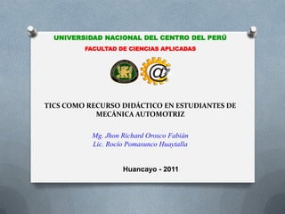 UNIVERSIDAD NACIONAL DEL CENTRO DEL PERÚ
         FACULTAD DE CIENCIAS APLICADAS



                            @
TICS COMO RECURSO DIDÁCTICO EN ESTUDIANTES DE
            MECÁNICA AUTOMOTRIZ

           Mg. Jhon Richard Orosco Fabián
           Lic. Rocío Pomasunco Huaytalla


                    Huancayo - 2011
 