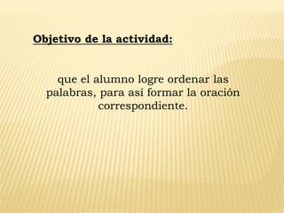 que el alumno logre ordenar las
palabras, para así formar la oración
correspondiente.
Objetivo de la actividad:
 