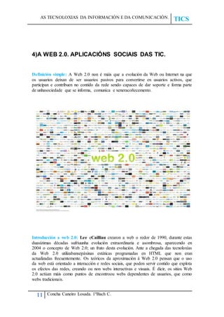 AS TECNOLOXIAS DA INFORMACIÓN E DA COMUNICACIÓN.
TICS
11 Concha Caneiro Losada. 1ºBach C.
4)A WEB 2.0. APLICACIÓNS SOCIAIS DAS TIC.
Definición simple: A Web 2.0 non é máis que a evolución da Web ou Internet na que
os usuarios deixan de ser usuarios pasivos para convertirse en usuarios activos, que
participan e contribuen no contido da rede sendo capaces de dar soporte e forma parte
de unhasociedade que se informa, comunica e xeneracoñecemento.
Introducción a web 2.0: Lee eCailliau crearon a web o redor de 1990, durante estas
duasútimas décadas sufríuunha evolución extraordinaria e asombrosa, aparecendo en
2004 o concepto de Web 2.0; un fruto desta evolución. Ante a chegada das tecnoloxías
da Web 2.0 utilizabansepáxinas estáticas programadas en HTML que non eran
actualizadas frecuentemente. Os teóricos da aproximación á Web 2.0 pensan que o uso
da web está orientado a interacción e redes sociais, que poden servir contido que explota
os efectos das redes, creando ou non webs interactivas e visuais. É dicir, os sitios Web
2.0 actúan máis como puntos de encontroou webs dependentes de usuarios, que como
webs tradicionais.
 