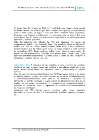 AS TECNOLOXIAS DA INFORMACIÓN E DA COMUNICACIÓN.
TICS
12 Concha Caneiro Losada. 1ºBach C.
O término Web 2.0 foi dado en 2004 por Tim O’Reilly para refirirse a unha segunda
xeraciónna historia dos servicios que ofrece Internet, coa aparición de novosservizos
como as redes sociais, os blogs, as web para subir e compartir vídeos, documentos,
fotografías... que fomentan a colaboración e o intercambio entre os usuarios. Esta nova
orientación no uso de Internet ten taménunhaforte repercusión na educación polas novas
aplicacións e servizos que xenera.
Unha das aplicación máis utilizadas das TIC está relacionada cos sistemas de
posicionamento global e coa cartografía dixital. Esta tecnoloxía basase na información
emitida pola rede de satélites xeoestacionariosna órbita sobre a terra. Inicialmente,
forondesenrolados con fins militares pero copaso do tempo chegaron a xente en forma
de navegadores GPS. Tamén podemos realizar visitas virtuais a outros puntos do
planeta aos que poidamosviaxar, con sitios web (Google Maps, Google Earth). Estas
aplicación permitennoscoñecermellor o planeta dende o punto de vista xeográfico e
cartográfico, planificar rutas de viaxe, etc.
Aplicaciónssociais: A aplicacións das tics extendeuse a todos os sectores da sociedade.
Aínda que as temos presentes nanosa vida cotidiana, a súa influenza vaimáis alá, xa que
fixeron posible descubrimentos tan importantes como a secuenciación do xenoma
humano.
Cada día que pasa atopamosmáisaplicacións das TIC.Unharealidade disto é o uso destas
no sistema educativo porque a sociedade demanda que os futuros traballadoresintregen
o coñecementodestastecnoloxías como parte da súa formación. O desarrollo da
información, os contidos multimedia e a gran difusión de internet fixeron posible que se
produza un gran cambio na educación. A incorporación da “competencia dixital e
tratamento da información” denota a importancia da inclusión social destastecnoloxías
no proceso de aprendizaxe.
Aplicacións das TIC: Internet, correo electrónico, aulas virtuais, aplicacións
informáticas e servizos da web 2.0, materiaisdixitais, actividades orientais (webquest),
etc.
 