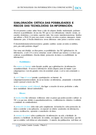 AS TECNOLOXIAS DA INFORMACIÓN E DA COMUNICACIÓN.
TICS
13 Concha Caneiro Losada. 1ºBach C.
5)VALORACIÓN CRÍTICA DAS POSIBILIDADES E
RISCOS DAS TECNOLOXÍAS DA INFORMACIÓN.
Só con pararnos a mirar unhas horas a vida de calquera familia modernizada podemos
observar as posibilidades do uso das TIC que se ven reflexadasnas relación sociais, en
cuestión domésticas e en moitos aspectos máis. Isto ocurre maioritariamentenas familias
que utilizan a Web 2.0, pero non ocurre o mesmo en todos os países, ninsequera dentro
dunmesmo país. A brecha dixitalcreou novas diferenzas entre países e sectores sociais.
O desenrolodestastecnoloxíasxenerou grandes cambios sociais en todos os ámbitos,
pero ¿ata onde podemos chegar?
Este tema está dividido en dúas partes; as posibilidades das TIC (globalización da
información, a web 2.0 e a nova estructura social e laboral que xenera) e os riscos que
conlevan as posibilidades (brecha dixital, protección de datos e a credibilidade da
información).
- Posibilidades:
Os avances en Internet están facendo posible que a globalización da información
sexaunharealidade. O acceso á información desde calquera parte do mundo e por
calquerapersoa é un dos grandes retos da sociedade actual, o cal se está comezando a
lograr.
A web 2.0ouweb social permite a participación en Internet de
calquerapersoasennecesidade de ser un técnico en informática, propiciando o desarrollo
social e persoal a través das TIC.
A nova estructura social e laborarl, deu lugar a creación de novas profesións e unha
nova modalidade laboral (teletraballo).
- Riscos:
A brecha dixitalfai referencia á diferenza entre os países que poden acceder e utilizar as
TIC e os que non, debido á capacidadetecnolóxica, á alfabetización dixitalou á calidade
e cantidade de contidosdixitais.
A protección de datos debe velar polo cumplimento da lexislación sobre protección de
datos e controlar a súa aplicación, en especial no relativo aosdereitos da información,
acceso, rectificación, oposición e cancelación de datos.
A carencia de control sobre a publicación de información na rede, a facilidade de
piratería e a facilidade de alteración do contido, son algunas das características que fan
que os contidos web deban ser seleccionados. A maioría das publicacións web fanse en
 