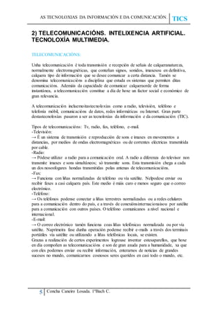 AS TECNOLOXIAS DA INFORMACIÓN E DA COMUNICACIÓN.
TICS
5 Concha Caneiro Losada. 1ºBach C.
2) TELECOMUNICACIÓNS. INTELIXENCIA ARTIFICIAL.
TECNOLOXÍA MULTIMEDIA.
TELECOMUNICACIÓNS:
Unha telecomunicación é toda transmisión e recepción de señais de calqueranatureza,
normalmente electromagnéticas, que conteñan signos, sonidos, imaxesou en definitiva,
calquera tipo de información que se desee comunicar a certa distancia. Tamén se
denomina telecomunicacións a disciplina que estuda os sistemas que permiten ditas
comunicacións. Ademáis da capacidade de comunicar calqueraorde de forma
instantánea, a telecomunicación constitue a día de hoxe un factor social e económico de
gran relevancia.
A telecomunicación incluemoitastecnoloxías como a radio, televisión, teléfono e
telefonía móbil, comunicacións de datos, redes informáticas ou Internet. Gran parte
destastecnoloxías pasaron a ser as tecnoloxías da información e da comunicación (TIC).
Tipos de telecomunicacións: Tv, radio, fax, teléfono, e-mail.
-Televisión:
→ É un sistema de transmisión e reproducción de sons e imaxes en movementos a
distancias, por medios de ondas electromagnéticas ou de correntes eléctricas transmitida
por cable.
-Radio:
→ Pódese utilizar a radio para a comunicación oral. A radio a diferenza do televisor non
transmite imaxes e sons simultáneos; só transmite sons. Esta transmisión chega a cada
un dos nososfogares hondas transmitidas polas antenas de telecomunicacións.
-Fax:
→ Funciona con liñas normalizadas de teléfono ou vía satélite. Nelpodese enviar ou
recibir faxes a casi calquera país. Este medio é máis caro e menos seguro que o correo
electrónico.
-Teléfono:
→ Os teléfonos podense conectar a liñas terrestres normalizadas ou a redes celulares
para a comunicación dentro do país, e a través de conexiónsinternacionaisou por satélite
para a comunicación con outros países. O teléfono comunícanos a nivel nacional e
internacional.
-E-mail:
→ O correo electrónico tamén funciona coas liñas telefónicas normalizada ou por vía
satélite. Naprimeira fase dunha operación podense recibir e-mails a través dos terminais
portátiles vía satélite ou utilizando a liñas telefónicas locais, se existen.
Grazas a realización de certos experimentos logrouse inventar estesaparellos, que hoxe
en día compoñen as telecomunicacións e son de gran axuda para a humanidade, xa que
con eles podemos enviar ou recibir información, enterarnos de noticias de grandes
sucesos no mundo, comunicarnos cosnosos seres queridos en casi todo o mundo, etc.
 