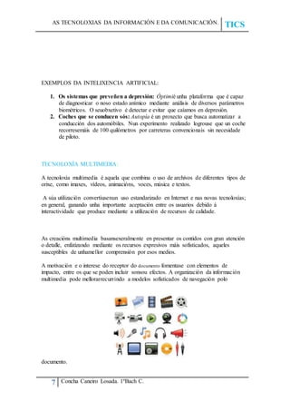 AS TECNOLOXIAS DA INFORMACIÓN E DA COMUNICACIÓN.
TICS
7 Concha Caneiro Losada. 1ºBach C.
EXEMPLOS DA INTELIXENCIA ARTIFICIAL:
1. Os sistemas que preveñen a depresión: Óptimié unha plataforma que é capaz
de diagnosticar o noso estado anímico mediante análisis de diversos parámetros
biométricos. O seuobxetivo é detectar e evitar que caíamos en depresión.
2. Coches que se conducen sós: Autopía é un proxecto que busca automatizar a
conducción dos automóbiles. Nun experimento realizado logrouse que un coche
recorresemáis de 100 quilómetros por carreteras convencionais sin necesidade
de piloto.
TECNOLOXÍA MULTIMEDIA:
A tecnoloxía multimedia é aquela que combina o uso de archivos de diferentes tipos de
orixe, como imaxes, vídeos, animacións, voces, música e textos.
A súa utilización convertiusenun uso estandarizado en Internet e nas novas tecnoloxías;
en general, ganando unha importante aceptación entre os usuarios debido á
interactividade que produce mediante a utilización de recursos de calidade.
As creacións multimedia basansexeralmente en presentar os contidos con gran atención
o detalle, enfatizando mediante os recursos expresivos máis sofisticados, aqueles
susceptibles de unhamellor comprensión por esos medios.
A motivación e o interese do receptor do documento fomentase con elementos de
impacto, entre os que se poden incluir sonsou efectos. A organización da información
multimedia pode mellorarrecurrindo a modelos sofisticados de navegación polo
documento.
 
