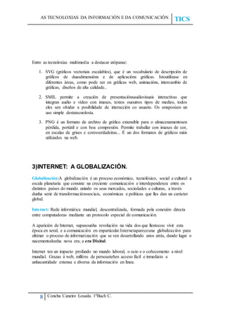 AS TECNOLOXIAS DA INFORMACIÓN E DA COMUNICACIÓN.
TICS
8 Concha Caneiro Losada. 1ºBach C.
Entre as tecnoloxías multimedia a destacar atópanse:
1. SVG (gráficos vectoriais escalables), que é un vocabulario de descripción de
gráficos de duasdimensións e de aplicacións gráficas. Istoutilízase en
diferentes áreas, como pode ser en gráficas web, animacións, intercambio de
gráficas, diseños de alta calidade..
2. SMIL permite a creación de presentaciónsaudiovisuais interactivas que
integran audio e vídeo con imaxes, textos ououtros tipos de medios, todos
eles sen olvidar a posibilidade de interacción co usuario. Os smsposúen un
uso simple destatecnoloxía.
3. PNG é un formato de archivo de gráfico extensible para o almacenamentosen
pérdida, portátil e con boa compresión. Permite traballar con imaxes de cor,
en escalas de grises e coresverdadeiras... É un dos formatos de gráficos máis
utilizados na web.
3)INTERNET: A GLOBALIZACIÓN.
Globalización:A globalización é un proceso económico, tecnolóxico, social e cultural a
escala planetaria que consiste na creciente comunicación e interdependenza entre os
distintos países do mundo unindo os seus mercados, sociedades e culturas, a través
dunha serie de transformaciónssociais, económicas e políticas que lles dan un carácter
global.
Internet: Rede informática mundial, descentralizada, formada pola conexión directa
entre computadoras mediante un protocolo especial de comunicación.
A aparición de Internet, supuxounha revolución na vida dos que llestocou vivir esta
época en xeral, e a comunicación en enparticular.Internetapareceuna globalización para
ultimar o proceso de informatización que se ven desarrollando anos atrás, dando lugar o
nacementodunha nova era; a era Dixital.
Internet ten un impacto profundo no mundo laboral, o ocio e o coñecemento a nivel
mundial. Grazas á web, millóns de persoasteñen acceso fácil e inmediato a
unhacantidade extensa e diversa da información en línea.
 