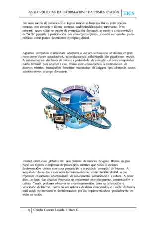 AS TECNOLOXIAS DA INFORMACIÓN E DA COMUNICACIÓN.
TICS
9 Concha Caneiro Losada. 1ºBach C.
Iste novo medio de comunicación logrou romper as barreiras físicas entre rexións
remotas, non obstante o idioma continúa sendounhadificultade importante. Nun
principio naceu como un medio de comunicación destinado as masas e a súa evolución
na “Web” permitíu a participación dos emisores-receptores, creando así variadas plazas
públicas como puntos de encontro no espacio dixital.
Algunhas compañías e individuos adoptaron o uso dos weblogsque se utilizan en gran
parte como diarios actualizables, xa en decadencia tralachegada das plataformas sociais.
A automatización das bases de datos e a posibilidade de convertir calquera computador
nunha terminal para acceder a elas, trouxo como consecuencia a dixitalización de
diversos trámites, transaccións bancarias ou consultas de calquera tipo, aforrando costos
administrativos e tempo do usuario.
Internet extendeuse globalmente, non obstante, de maneira desigual. Brotou en gran
parte dos fogares e empresas de países ricos, mentres que países e sectores
desfavorecidos contan con baixa penetración e velocidade promedio de Internet. A
inequidade do acceso a esta nova tecnoloxíacoñecese como brecha dixital, o que
repercute en menores oportunidades de coñecemento, comunicación e cultura. A pesar
disto, ao largo das décadas observase un crecemento en coñecemento, comunicación e
cultura. Tamén podemos observar un crecementosostido tanto na penetración e
velocidade de Internet, como no seu volumen de datos almacenados e o ancho da banda
total usado no intercambio de información por día, implementándose gradualmente en
todas as nación.
 