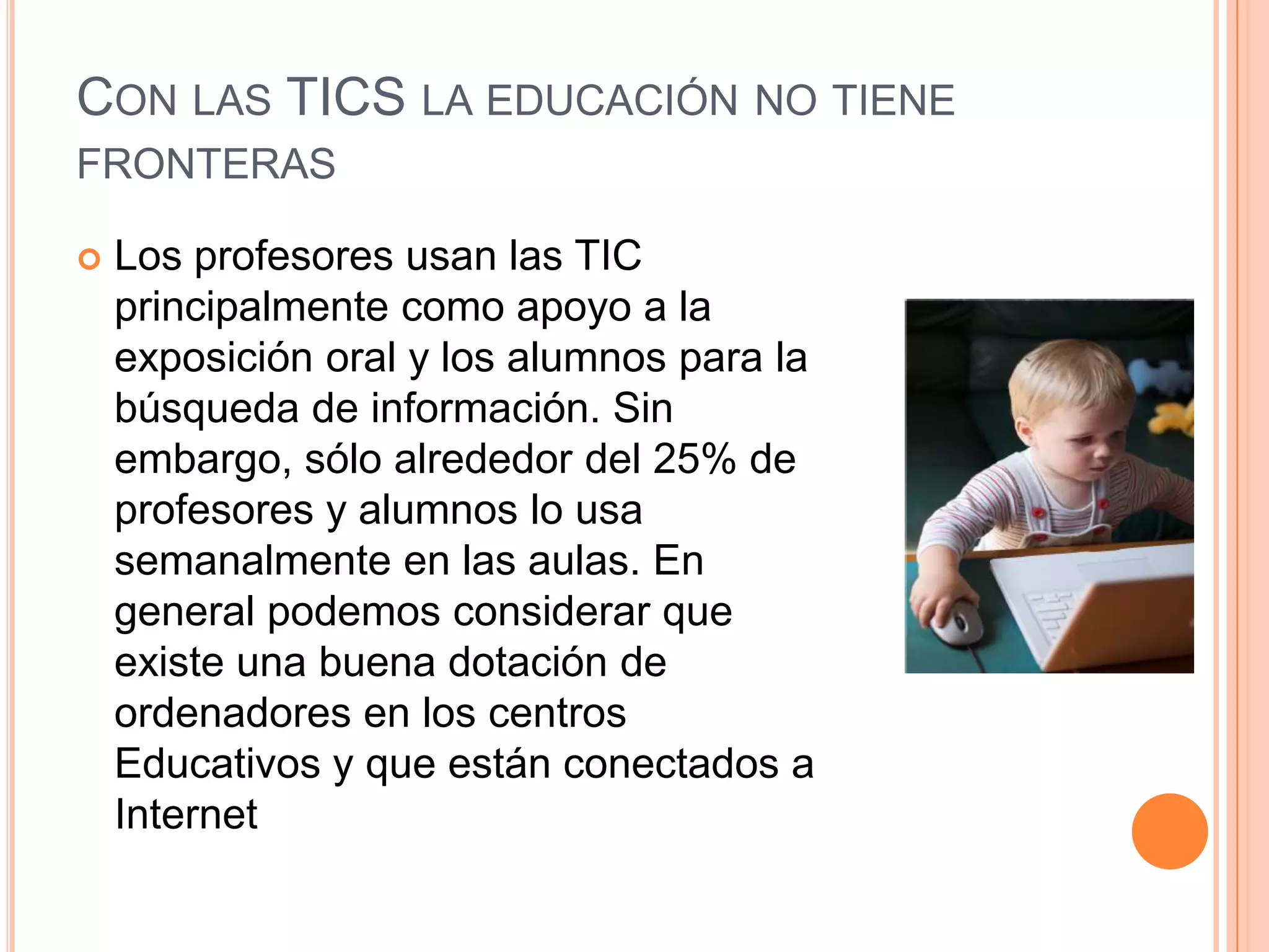 CON LAS TICS LA EDUCACIÓN NO TIENE
FRONTERAS
 Los profesores usan las TIC
principalmente como apoyo a la
exposición oral y los alumnos para la
búsqueda de información. Sin
embargo, sólo alrededor del 25% de
profesores y alumnos lo usa
semanalmente en las aulas. En
general podemos considerar que
existe una buena dotación de
ordenadores en los centros
Educativos y que están conectados a
Internet
 