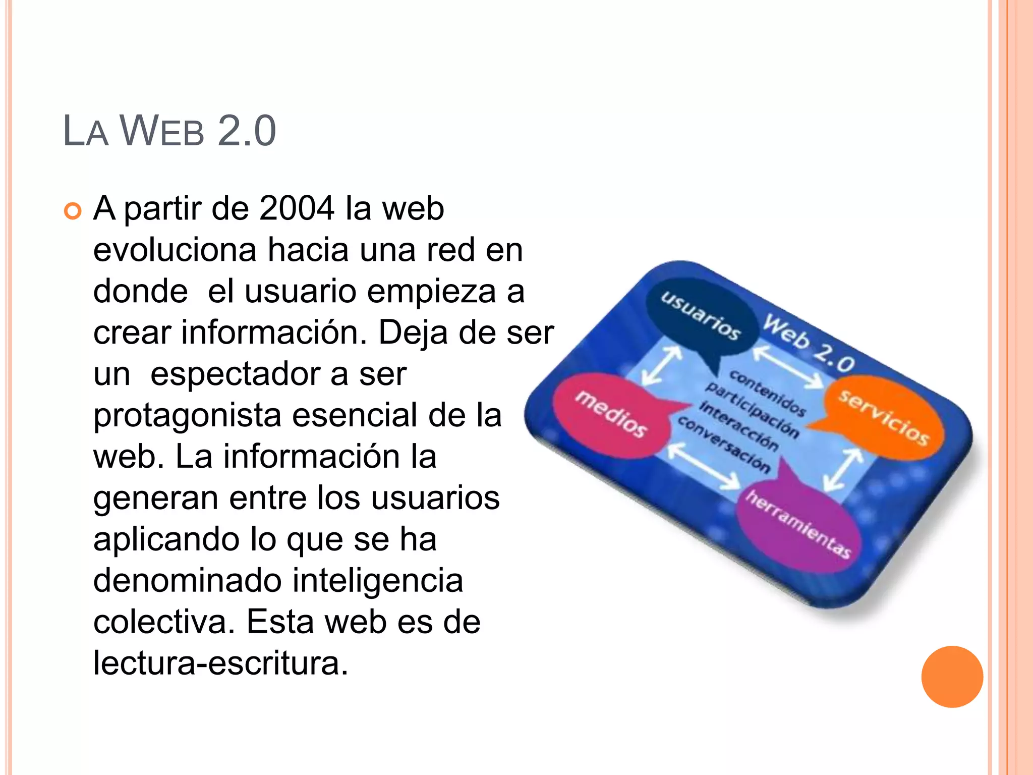 LA WEB 2.0
 A partir de 2004 la web
evoluciona hacia una red en
donde el usuario empieza a
crear información. Deja de ser
un espectador a ser
protagonista esencial de la
web. La información la
generan entre los usuarios
aplicando lo que se ha
denominado inteligencia
colectiva. Esta web es de
lectura-escritura.
 