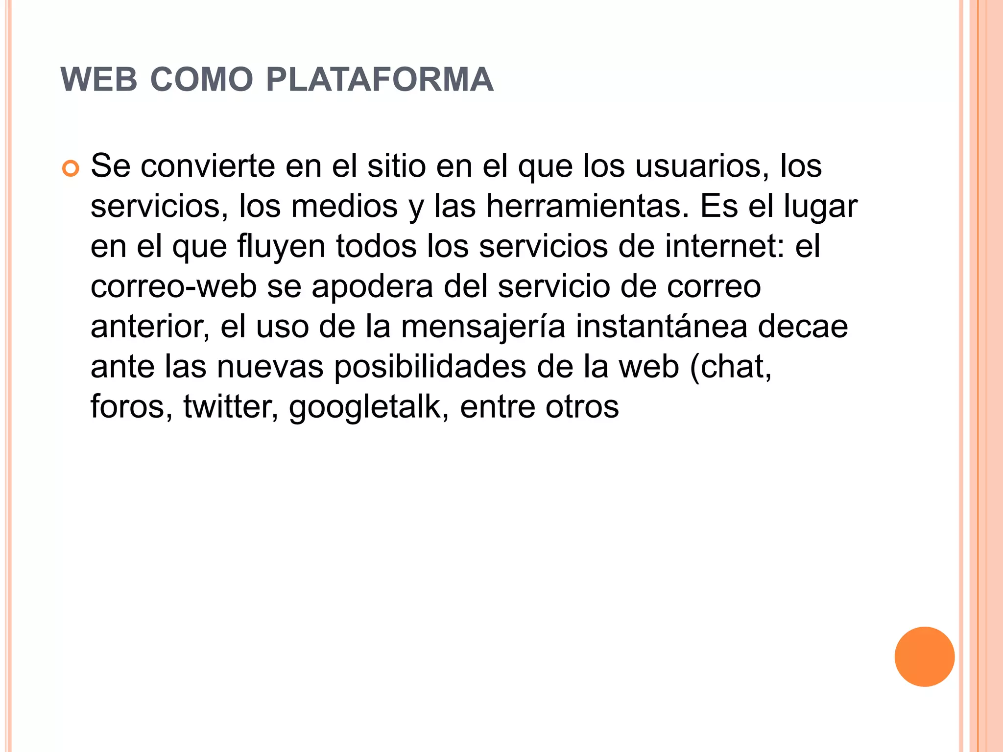 WEB COMO PLATAFORMA
 Se convierte en el sitio en el que los usuarios, los
servicios, los medios y las herramientas. Es el lugar
en el que fluyen todos los servicios de internet: el
correo-web se apodera del servicio de correo
anterior, el uso de la mensajería instantánea decae
ante las nuevas posibilidades de la web (chat,
foros, twitter, googletalk, entre otros
 