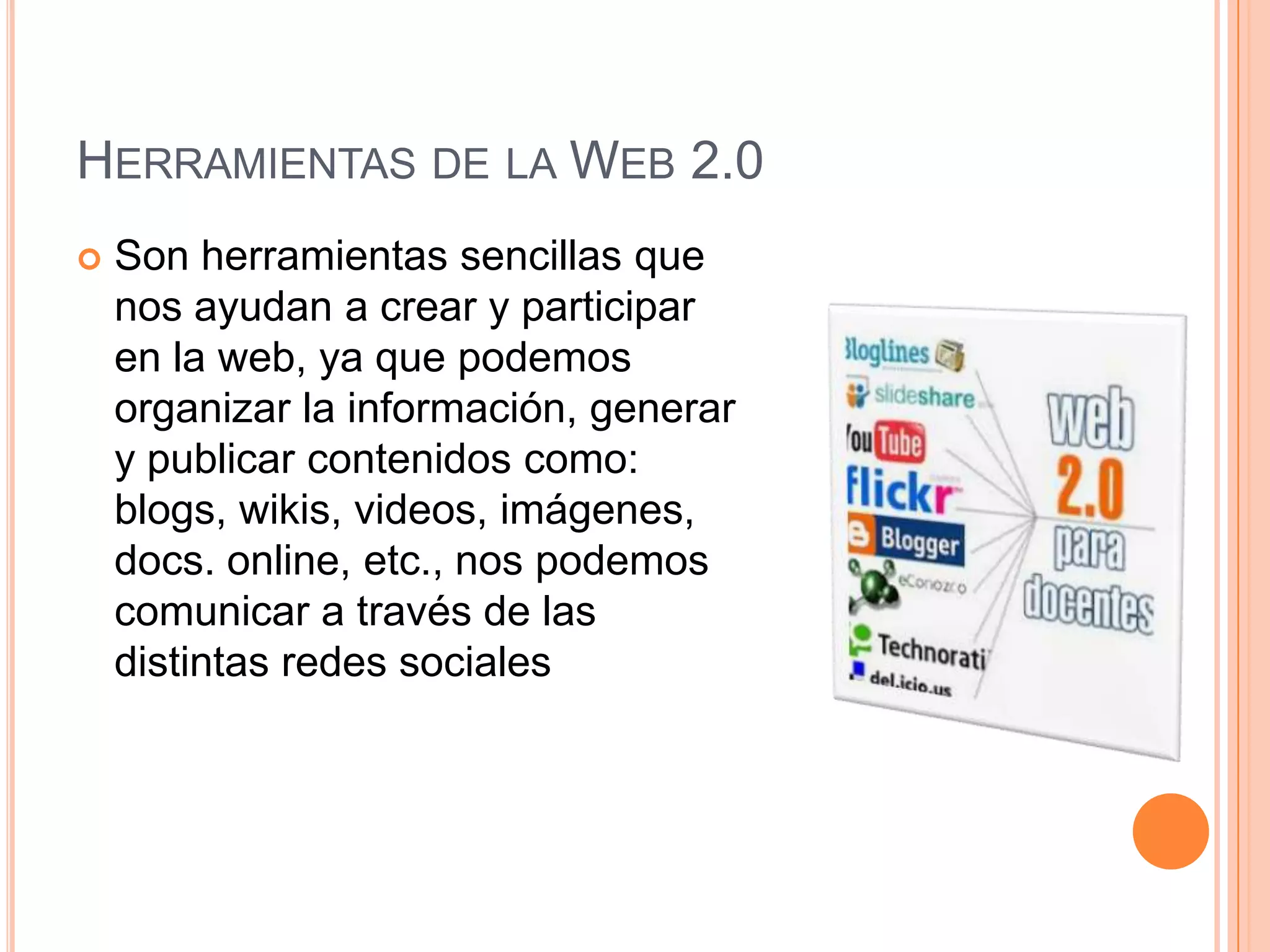 HERRAMIENTAS DE LA WEB 2.0
 Son herramientas sencillas que
nos ayudan a crear y participar
en la web, ya que podemos
organizar la información, generar
y publicar contenidos como:
blogs, wikis, videos, imágenes,
docs. online, etc., nos podemos
comunicar a través de las
distintas redes sociales
 