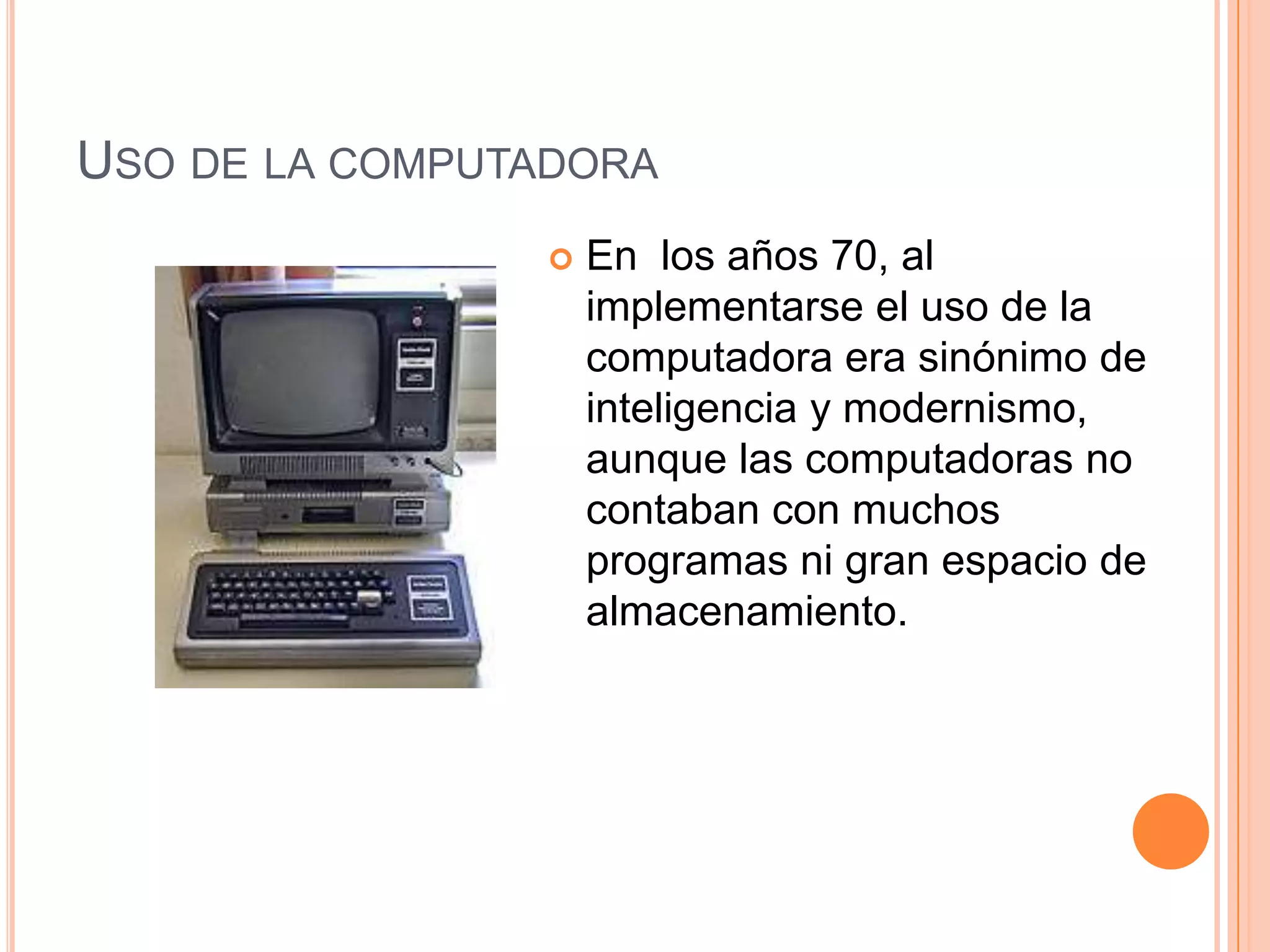 USO DE LA COMPUTADORA
 En los años 70, al
implementarse el uso de la
computadora era sinónimo de
inteligencia y modernismo,
aunque las computadoras no
contaban con muchos
programas ni gran espacio de
almacenamiento.
 
