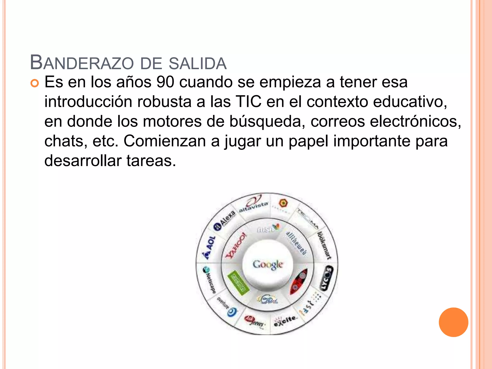 BANDERAZO DE SALIDA
 Es en los años 90 cuando se empieza a tener esa
introducción robusta a las TIC en el contexto educativo,
en donde los motores de búsqueda, correos electrónicos,
chats, etc. Comienzan a jugar un papel importante para
desarrollar tareas.
 