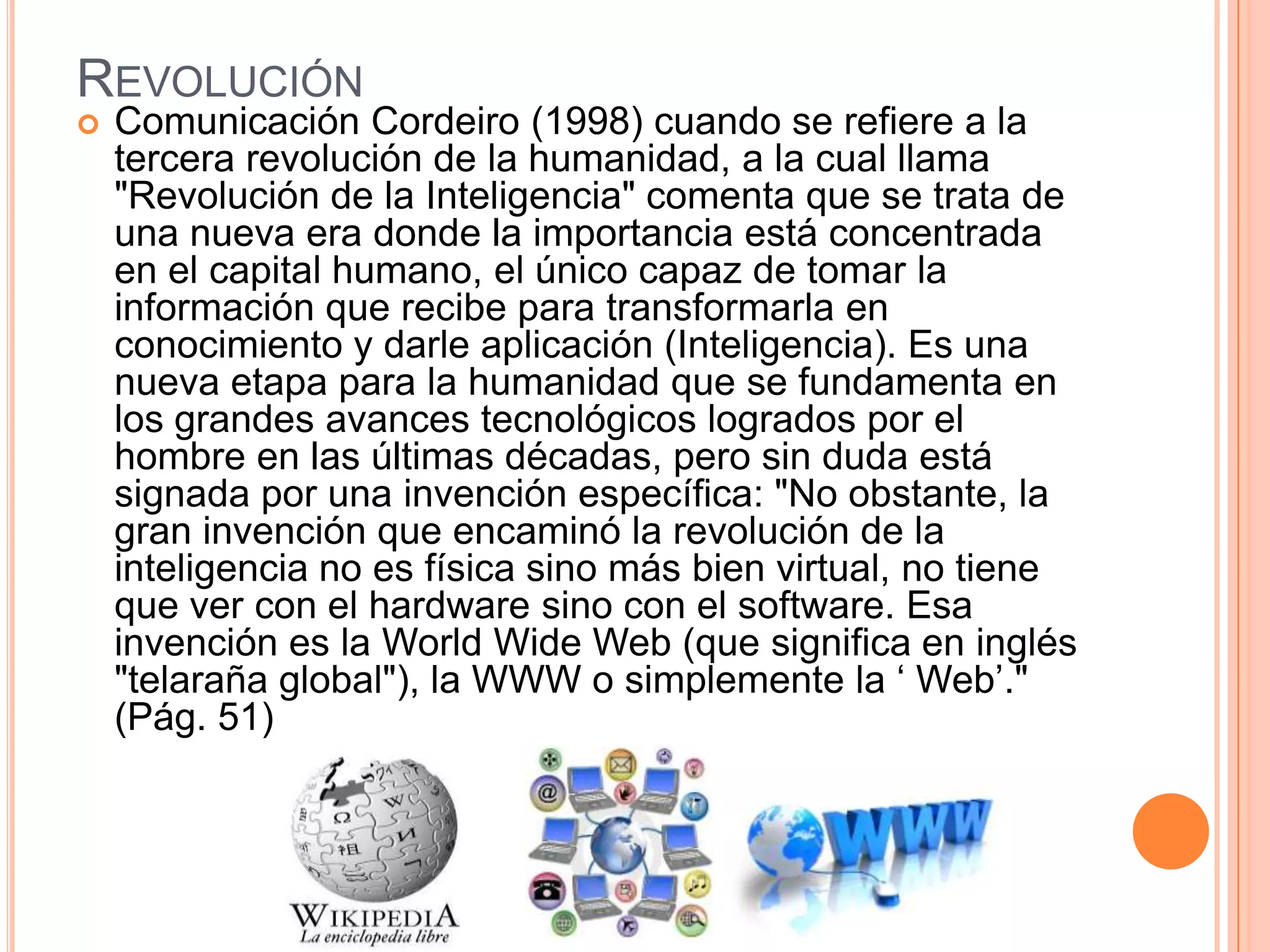 REVOLUCIÓN
 Comunicación Cordeiro (1998) cuando se refiere a la
tercera revolución de la humanidad, a la cual llama
"Revolución de la Inteligencia" comenta que se trata de
una nueva era donde la importancia está concentrada
en el capital humano, el único capaz de tomar la
información que recibe para transformarla en
conocimiento y darle aplicación (Inteligencia). Es una
nueva etapa para la humanidad que se fundamenta en
los grandes avances tecnológicos logrados por el
hombre en las últimas décadas, pero sin duda está
signada por una invención específica: "No obstante, la
gran invención que encaminó la revolución de la
inteligencia no es física sino más bien virtual, no tiene
que ver con el hardware sino con el software. Esa
invención es la World Wide Web (que significa en inglés
"telaraña global"), la WWW o simplemente la ‘ Web’."
(Pág. 51)
 