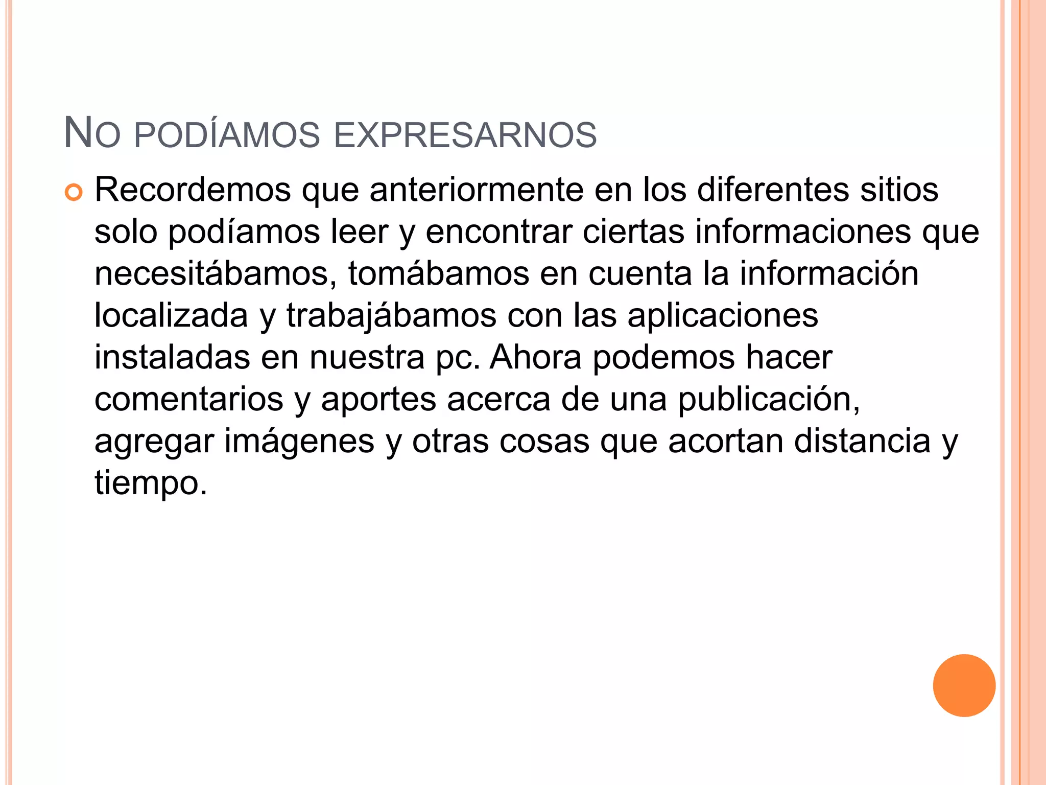 NO PODÍAMOS EXPRESARNOS
 Recordemos que anteriormente en los diferentes sitios
solo podíamos leer y encontrar ciertas informaciones que
necesitábamos, tomábamos en cuenta la información
localizada y trabajábamos con las aplicaciones
instaladas en nuestra pc. Ahora podemos hacer
comentarios y aportes acerca de una publicación,
agregar imágenes y otras cosas que acortan distancia y
tiempo.
 