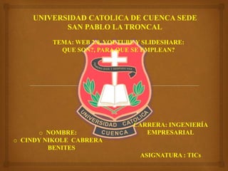 UNIVERSIDAD CATOLICA DE CUENCA SEDE
SAN PABLO LA TRONCAL
TEMA: WEB 2.0, YOUTUBE Y SLIDESHARE:
QUE SON?, PARA QUE SE EMPLEAN?
CARRERA: INGENIERÍA
EMPRESARIAL
ASIGNATURA : TICs
o NOMBRE:
o CINDY NIKOLE CABRERA
BENITES