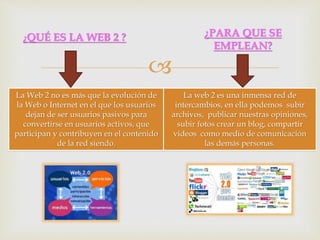 
¿QUÉ ES LA WEB 2 ? ¿PARA QUE SE
EMPLEAN?
La Web 2 no es más que la evolución de
la Web o Internet en el que los usuarios
dejan de ser usuarios pasivos para
convertirse en usuarios activos, que
participan y contribuyen en el contenido
de la red siendo.
La web 2 es una inmensa red de
intercambios, en ella podemos subir
archivos, publicar nuestras opiniones,
subir fotos crear un blog, compartir
videos como medio de comunicación
las demás personas.