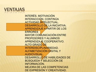 VENTAJAS
INTERÉS. MOTIVACIÓN
INTERACCIÓN. CONTINÚA
ACTIVIDAD INTELECTUAL.
DESARROLLO DE LA INICIATIVA.
APRENDIZAJE A PARTIR DE LOS
ERRORES
MAYOR COMUNICACIÓN ENTRE
PROFESORES Y ALUMNOS
APRENDIZAJE COOPERATIVO.
ALTO GRADO DE
INTERDISCIPLINARIEDAD.
ALFABETIZACIÓN DIGITAL Y
AUDIOVISUAL.
DESARROLLO DE HABILIDADES DE
BÚSQUEDA Y SELECCIÓN DE
INFORMACIÓN.
MEJORA DE LAS COMPETENCIAS
DE EXPRESIÓN Y CREATIVIDAD.
 