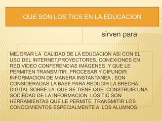 sirven para
MEJORAR LA CALIDAD DE LA EDUCACION ASI CON EL
USO DEL INTERNET,PROYECTORES, CONEXIONES EN
RED,VIDEO CONFERENCIAS IMÁGENES ,Y QUE LE
PERMITEN TRANSMITIR ,PROCESAR Y DIFUNDIR
INFORMACION DE MANERA INSTANTANEA , SON
CONSIDERADAS LA BASE PARA REDUCIR LA BRECHA
DIGITAL SOBRE LA QUE SE TIENE QUE CONSTRUIR UNA
SOCIEDAD DE LA INFORMACION LOS TIC SON
HERRAMIENTAS QUE LE PERMITE TRANSMITIR LOS
CONOCIMIENTOS ESPECIALMENTE A LOS ALUMNOS.
QUE SON LOS TICS EN LA EDUCACION
 