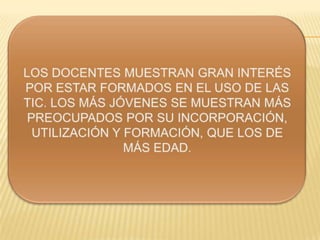 LOS DOCENTES MUESTRAN GRAN INTERÉS
POR ESTAR FORMADOS EN EL USO DE
LAS TIC. LOS MÁS JÓVENES SE MUESTRAN
MÁS PREOCUPADOS POR SU
INCORPORACIÓN, UTILIZACIÓN Y
FORMACIÓN, QUE LOS DE MÁS EDAD.
 