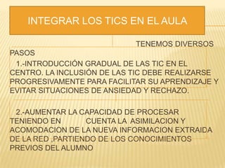 TENEMOS DIVERSOS
PASOS
1.-INTRODUCCIÓN GRADUAL DE LAS TIC EN EL
CENTRO. LA INCLUSIÓN DE LAS TIC DEBE REALIZARSE
PROGRESIVAMENTE PARA FACILITAR SU APRENDIZAJE Y
EVITAR SITUACIONES DE ANSIEDAD Y RECHAZO.
2.-AUMENTAR LA CAPACIDAD DE PROCESAR
TENIENDO EN CUENTA LA ASIMILACION Y
ACOMODACION DE LA NUEVA INFORMACION EXTRAIDA
DE LA RED ,PARTIENDO DE LOS CONOCIMIENTOS
PREVIOS DEL ALUMNO
INTEGRAR LOS TICS EN EL AULA
 