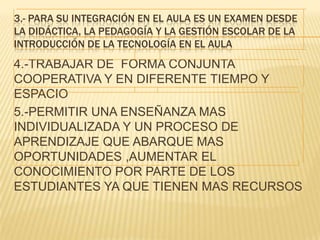 3.- PARA SU INTEGRACIÓN EN EL AULA ES UN EXAMEN DESDE
LA DIDÁCTICA, LA PEDAGOGÍA Y LA GESTIÓN ESCOLAR DE LA
INTRODUCCIÓN DE LA TECNOLOGÍA EN EL AULA
4.-TRABAJAR DE FORMA CONJUNTA
COOPERATIVA Y EN DIFERENTE TIEMPO Y
ESPACIO
5.-PERMITIR UNA ENSEÑANZA MAS
INDIVIDUALIZADA Y UN PROCESO DE
APRENDIZAJE QUE ABARQUE MAS
OPORTUNIDADES ,AUMENTAR EL
CONOCIMIENTO POR PARTE DE LOS
ESTUDIANTES YA QUE TIENEN MAS RECURSOS
 
