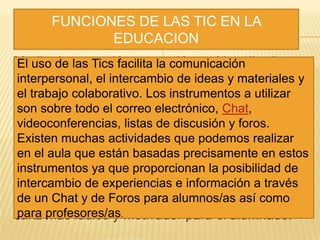 Medio de expresión y creación multimedia. A
través de la utilización de procesadores de texto,
editores de imágenes, programas de
presentaciones, editores de páginas Web,
lenguajes de autor para crear materiales
didácticos interactivos, cámara fotográfica,
video,..., pueden realizarse escritos diversos,
dibujos, presentaciones multimedia, elaborar
páginas web, etc., que diversificarán
enormemente la tipología de actividades que se
desarrollen en las unidades didácticas de todas
las áreas o materias, al tiempo que cobran un
cariz más lúdico y motivador para el alumnado.
FUNCIONES DE LAS TIC EN LA
EDUCACION
El uso de las Tics facilita la comunicación
interpersonal, el intercambio de ideas y materiales y
el trabajo colaborativo. Los instrumentos a utilizar
son sobre todo el correo electrónico, Chat,
videoconferencias, listas de discusión y foros.
Existen muchas actividades que podemos realizar
en el aula que están basadas precisamente en estos
instrumentos ya que proporcionan la posibilidad de
intercambio de experiencias e información a través
de un Chat y de Foros para alumnos/as así como
para profesores/as.
 