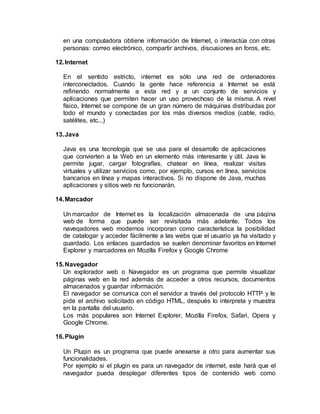 en una computadora obtiene información de Internet, o interactúa con otras
personas: correo electrónico, compartir archivos, discusiones en foros, etc.
12.Internet
En el sentido estricto, internet es sólo una red de ordenadores
interconectados. Cuando la gente hace referencia a Internet se está
refiriendo normalmente a esta red y a un conjunto de servicios y
aplicaciones que permiten hacer un uso provechoso de la misma. A nivel
físico, Internet se compone de un gran número de máquinas distribuidas por
todo el mundo y conectadas por los más diversos medios (cable, radio,
satélites, etc...)
13.Java
Java es una tecnología que se usa para el desarrollo de aplicaciones
que convierten a la Web en un elemento más interesante y útil. Java le
permite jugar, cargar fotografías, chatear en línea, realizar visitas
virtuales y utilizar servicios como, por ejemplo, cursos en línea, servicios
bancarios en línea y mapas interactivos. Si no dispone de Java, muchas
aplicaciones y sitios web no funcionarán.
14.Marcador
Un marcador de Internet es la localización almacenada de una página
web de forma que puede ser revisitada más adelante. Todos los
navegadores web modernos incorporan como característica la posibilidad
de catalogar y acceder fácilmente a las webs que el usuario ya ha visitado y
guardado. Los enlaces guardados se suelen denominar favoritos en Internet
Explorer y marcadores en Mozilla Firefox y Google Chrome
15.Navegador
Un explorador web o Navegador es un programa que permite visualizar
páginas web en la red además de acceder a otros recursos, documentos
almacenados y guardar información.
El navegador se comunica con el servidor a través del protocolo HTTP y le
pide el archivo solicitado en código HTML, después lo interpreta y muestra
en la pantalla del usuario.
Los más populares son Internet Explorer, Mozilla Firefox, Safari, Opera y
Google Chrome.
16.Plugin
Un Plugin es un programa que puede anexarse a otro para aumentar sus
funcionalidades.
Por ejemplo si el plugin es para un navegador de internet, este hará que el
navegador pueda desplegar diferentes tipos de contenido web como
 