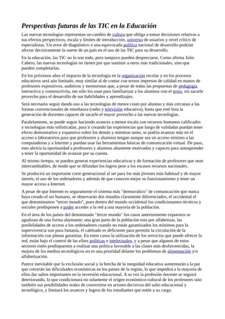 Perspectivas futuras de las TIC en la Educación
Las nuevas tecnologías representan un cambio de cultura que obliga a tomar decisiones relativas a
sus efectos perspectivos, escala y límites de introducción, universo de usuarios y nivel crítico de
especialistas. Un error de diagnóstico o una equivocada política nacional de desarrollo podrían
afectar decisivamente la suerte de un país en el uso de las TIC para su desarrollo.
En la educación, las TIC no lo son todo, pero tampoco pueden despreciarse. Como afirma Julio
Cabero, las nuevas tecnologías no tienen por que sustituir a otros más tradicionales, sino que
pueden completarlas.
En los próximos años el impacto de la tecnología en la organización escolar y en los procesos
educativos será aún limitado, muy similar al de contar con textos impresos de calidad en manos de
profesores expositivos, auditivos y memoristas que, a pesar de todas las propuestas de pedagogía
interactiva y constructivita, tan sólo los usan para familiarizar a los alumnos con el texto, sin sacarle
provecho para el desarrollo de sus habilidades y aprendizajes.
Será necesario seguir dando uso a las tecnologías de menor costo por alumno y más cercanas a las
formas convencionales de enseñanza (radio y televisión educativa), hasta que esté lista la
generación de docentes capaces de sacarle el mayor provecho a las nuevas tecnologías.
Paralelamente, se puede seguir haciendo avances a menor escala con recursos humanos calificados
y tecnologías más sofisticadas, para ir creando las experiencias que luego de validadas puedan tener
efecto demostrativo y expansivo sobre los demás y mientras tanto, se podría avanzar más en el
acceso a laboratorios para que profesores y alumnos tengan aunque sea un acceso mínimo a las
computadoras y a Internet y puedan usar las herramientas básicas de comunicación virtual. De paso,
esto abriría la oportunidad a profesores y alumnos altamente motivados y capaces para autoaprender
a tener la oportunidad de avanzar por su cuenta.
Al mismo tiempo, se pueden generar experiencias educativas y de formación de profesores que sean
intercambiables, de modo que se difundan los logros pese a los escasos recursos nacionales.
Se producirá un importante corte generacional al ser para los más jóvenes más habitual y de mayor
interés, el uso de los ordenadores y además de que conocen mejor su funcionamiento y tener un
mayor acceso a Internet.
A pesar de que Internet es seguramente el sistema más "democrático" de comunicación que nunca
haya creado el ser humano, se observarán dos mundos claramente diferenciados, el occidental el
que denominamos "tercer mundo", pues dentro del mundo occidental los condicionantes técnicos y
sociales predisponen a poder acceder a la red a una mayoría de la población.
En el área de los países del denominado "tercer mundo" los casos anteriormente expuestos se
agudizan de una forma alarmante; una gran parte de la población esta por alfabetizar, las
posibilidades de acceso a los ordenadores cuando no están garantizados los mínimos para la
supervivencia son pura fantasía, el cableado es deficiente para permitir la circulación de la
información con plenas garantías. En estos casos la utilización de los servicios que puede ofrecer la
red, están bajo el control de las elites políticas e intelectuales, y a pesar que algunos de estos
sectores estén predispuestos a realizar una política favorable a las clases más desfavorecidas, la
mejora de los medios tecnológicos no es una prioridad delante los problemas de alimentación y/o
alfabetización.
Parece inevitable que la exclusión social y la brecha de la inequidad educativa aumentarán a la par
que crecerán las dificultades económicas en los países de la región, lo que impedirá a la mayoría de
ellos dar saltos importantes en la inversión educacional. A su vez la profesión docente se seguirá
deteriorando, lo que condicionará no solamente el origen económico-cultural de los profesores sino
también sus posibilidades reales de convertirse en actores decisivos del salto educacional y
tecnológico, y limitará los avances y logros de los estudiantes que estén a su cargo.
 