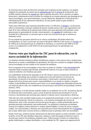 Se necesitan nuevos tipos de directores formados para la gestión escolar moderna, con amplios
márgenes de autonomía, de manera que la administración esté al servicio de la educación. Eso
también requiere reformar las normas que rigen la gestión educativa. De lo contrario, la rigidez
burocrática y administrativa hará invisibles las ventajas de un sistema educativo que disponga de las
nuevas tecnologías, cuyo aprovechamiento, casi por definición, depende de la diversificación e
individualización de las experiencias educativas. En esto puede ayudar en gran medida el
intercambio experiencias.
Todas estas reflexiones aquí expuestas pretenden incitar a la reflexión, al dialogo y a la discusión,
sobre un instrumento social que cambiará de manera rotunda nuestra vida y que seguramente será
parte de la vida cotidiana de las generaciones futuras, pero para garantizar precisamente a estas
generaciones la oportunidad de acceder colectivamente y con igualdad de condiciones a esta
sociedad de la información, es necesario que se actúe con consciencia de que se enfrenta un
fenómeno social.
En ese sentido hay que poner atención en no colocar certidumbres allí donde todavía hay
incertidumbres, no vaya a ocurrir que así como la década de 1980 fue la del acceso a la escuela y la
de 1990 la de la preocupación por la calidad de la enseñanza, se convierta la del 2000 en la del
acceso a la computación y la del 2010 en la de la preocupación por los aprendizajes con
computación.
Nuevos retos que implican las TIC para la educación, con la
nueva sociedad de la información
Los distintos sistemas formativos deben sensibilizarse respecto a estos nuevos retos y proporcionar
alternativas en cuanto a modalidades de aprendizaje. De nada sirve sustituir los antiguos medios por
nuevas tecnologías sin otro cambio en los sistemas de enseñanza.
Pero la respuesta de las universidades a estos retos no puede ser estándar: Cada universidad debe
responder desde su propia especificidad, partiendo del contexto en el que se halla, teniendo en
cuenta la tradición y las fortalezas que posee.
Las modalidades de formación apoyadas en las TIC llevan a nuevas concepciones del Proceso de
Enseñanza -Aprendizaje que acentúan la implicación activa del alumno en el proceso de
aprendizaje; la atención a las destrezas emocionales e intelectuales a distintos niveles; la
preparación de los jóvenes para asumir responsabilidades en un mundo en rápido y constante
cambio, la flexibilidad de los alumnos para entrar en un mundo laboral que demandará formación
a lo largo de toda la vida y las competencias necesarias para este proceso de aprendizaje continuo
(Salinas, 1997).
De igual manera, el rol del docente también cambia en un ambiente rico en TIC. El profesor deja de
ser fuente de todo conocimiento y pasa a actuar de guía de alumnos para facilitarles el uso de
recursos y herramientas que necesitan para explorar y elaborar nuevo conocimiento y destrezas.
Todo ello trae como resultado implicaciones en su preparación profesional y se les va a requerir, en
su proceso de formación -inicial o en ejercicio-, a ser usuarios aventajados de recursos de
información. Junto a ello, necesitan servicios de apoyo de guías y ayudas profesionales que les
permitan participar enteramente como profesionales. Los profesores constituyen un elemento
esencial en cualquier sistema educativo y resultan imprescindibles a la hora de iniciar cualquier
cambio. Sus conocimientos y destrezas son esenciales para el buen funcionamiento de un programa;
por lo tanto, deben tener recursos técnicos y didácticos que les permitan cubrir sus necesidades.
Puede ocurrir que, mientras muchas instituciones de educación superior se están centrando, como se
ha dicho, en las TIC para distribuir educación a distancia, están fracasando en detectar lo que se
necesita para resolver los problemas señalados antes. Todavía ponen el énfasis en credenciales y
grados tradicionales, y aunque distribuidos a veces mediante las TIC, siguen una organización de
 