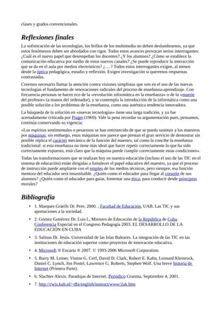 clases y grados convencionales.
Reflexiones finales
La sofisticación de las tecnologías, los brillos de los multimedia no deben deslumbrarnos, ya que
estos fenómenos deben ser abordados con rigor. Todos estos avances provocan serios interrogantes:
¿Cuál es el nuevo papel que desempeñan los docentes? ¿Y los alumnos? ¿Cómo se establece la
comunicación educativa por medio de estos nuevos canales? ¿Se puede reproducir la interacción
que se da en el aula por medios electrónicos? ¿….? Todos estos interrogantes exigen, al menos
desde la óptica pedagógica, estudio y reflexión. Exigen investigación si queremos respuestas
contrastadas.
Creemos necesario llamar la atención contra visiones simplistas que ven en el uso de las nuevas
tecnologías el fundamento de renovaciones radicales del proceso de enseñanza-aprendizaje. Con
frecuencia personas se hacen eco de la «revolución informática en la enseñanza» o de la «muerte
del profesor» (a manos del ordenador), y se contempla la introducción de la informática como una
posible solución a los problemas de la enseñanza, como una auténtica tendencia innovadora.
La búsqueda de la solución en «nuevas tecnologías» tiene una larga tradición, y ya fue
acertadamente criticada por Piaget (1969). Vale la pena recordar su argumentación pues, pensamos,
continúa conservando su vigencia:
«Los espíritus sentimentales o pesarosos se han entristecido de que se pueda sustituir a los maestros
por máquinas; sin embargo, estas máquinas nos parece que prestan el gran servicio de demostrar sin
posible réplica el carácter mecánico de la función del maestro, tal como la concibe la enseñanza
tradicional: si esta enseñanza no tiene más ideal que hacer repetir correctamente lo que ha sido
correctamente expuesto, está claro que la máquina puede cumplir correctamente estas condiciones».
Todas las transformaciones que se realizan hoy en nuestra educación (incluso el uso de las TIC en el
sistema de educación) están dirigidas a fortalecer el papel educativo del maestro, ya que el proceso
de instrucción puede ampliarse con el empleo de los medios técnicos, pero siempre, esa función
mentora del educador será insustituible. ¿Quién como el educador para llegar al corazón de sus
alumnos? ¿Quién como el educador para guiar, fomentar una ética, para conducir desde principios
morales?
Bibliografía
• 1. Marques Graells Dr. Pere, 2000. , Facultad de Educación, UAB. Las TIC y sus
aportaciones a la sociedad.
• 2. Gómez Gutiérrez Dr. Luis l., Ministro de Educación de la República de Cuba.
Conferencia Especial en el Congreso Pedagogía 2003. EL DESARROLLO DE LA
EDUCACIÓN EN CUBA
• 3. Salinas Dr. Jesús. Universidad de las Islas Baleares. La integración de las TIC en las
instituciones de educación superior como proyectos de innovación educativa.
• 4. Microsoft ® Encarta ® 2007. © 1993-2006 Microsoft Corporation.
• 5. Barry M. Leiner, Vinton G. Cerf, David D. Clark, Robert E. Kahn, Leonard Kleinrock,
Daniel C. Lynch, Jon Postel, Lawrence G. Roberts, Stephen Wolf. Una breve historia de
Internet (Primera Parte).
• 6. Slachter Alexis. Paradojas de Internet. Periódico Granma, Septiembre 4, 2001.
• 7. http://cwis.kub.nl/~dbi/english/instruct/www/2uk.htm
 