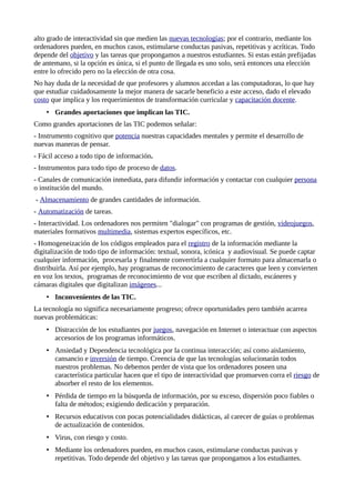 alto grado de interactividad sin que medien las nuevas tecnologías; por el contrario, mediante los
ordenadores pueden, en muchos casos, estimularse conductas pasivas, repetitivas y acríticas. Todo
depende del objetivo y las tareas que propongamos a nuestros estudiantes. Si estas están prefijadas
de antemano, si la opción es única, si el punto de llegada es uno solo, será entonces una elección
entre lo ofrecido pero no la elección de otra cosa.
No hay duda de la necesidad de que profesores y alumnos accedan a las computadoras, lo que hay
que estudiar cuidadosamente la mejor manera de sacarle beneficio a este acceso, dado el elevado
costo que implica y los requerimientos de transformación curricular y capacitación docente.
• Grandes aportaciones que implican las TIC.
Como grandes aportaciones de las TIC podemos señalar:
- Instrumento cognitivo que potencia nuestras capacidades mentales y permite el desarrollo de
nuevas maneras de pensar.
- Fácil acceso a todo tipo de información.
- Instrumentos para todo tipo de proceso de datos.
- Canales de comunicación inmediata, para difundir información y contactar con cualquier persona
o institución del mundo.
- Almacenamiento de grandes cantidades de información.
- Automatización de tareas.
- Interactividad. Los ordenadores nos permiten "dialogar" con programas de gestión, videojuegos,
materiales formativos multimedia, sistemas expertos específicos, etc.
- Homogeneización de los códigos empleados para el registro de la información mediante la
digitalización de todo tipo de información: textual, sonora, icónica y audiovisual. Se puede captar
cualquier información, procesarla y finalmente convertirla a cualquier formato para almacenarla o
distribuirla. Así por ejemplo, hay programas de reconocimiento de caracteres que leen y convierten
en voz los textos, programas de reconocimiento de voz que escriben al dictado, escáneres y
cámaras digitales que digitalizan imágenes...
• Inconvenientes de las TIC.
La tecnología no significa necesariamente progreso; ofrece oportunidades pero también acarrea
nuevas problemáticas:
• Distracción de los estudiantes por juegos, navegación en Internet o interactuar con aspectos
accesorios de los programas informáticos.
• Ansiedad y Dependencia tecnológica por la continua interacción; así como aislamiento,
cansancio e inversión de tiempo. Creencia de que las tecnologías solucionarán todos
nuestros problemas. No debemos perder de vista que los ordenadores poseen una
característica particular hacen que el tipo de interactividad que promueven corra el riesgo de
absorber el resto de los elementos.
• Pérdida de tiempo en la búsqueda de información, por su exceso, dispersión poco fiables o
falta de métodos; exigiendo dedicación y preparación.
• Recursos educativos con pocas potencialidades didácticas, al carecer de guías o problemas
de actualización de contenidos.
• Virus, con riesgo y costo.
• Mediante los ordenadores pueden, en muchos casos, estimularse conductas pasivas y
repetitivas. Todo depende del objetivo y las tareas que propongamos a los estudiantes.
 