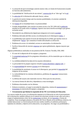 • La sensación de que la tecnología controla nuestra vida y es fuente de frustraciones (cuando
no funciona adecuadamente).
• La posibilidad de "falsificación de uno mismo", construcción de un "alter ego" en la red.
• La selección de la información adecuada: buscar, valorar.
• La gestión de nuestro tiempo ante las enormes posibilidades y la enorme cantidad de
información disponible.
• Los límites de la virtualidad frente a la presencialidad.
• Grandes desigualdades, pues muchos no tienen acceso a las TIC (50% del la población
mundial no ha usado nunca el teléfono). Aparece una nueva brecha tecnológica que genera
exclusión social.
• Necesidad de una alfabetización digital para integrarse en la nueva sociedad.
• Problemas derivados del libre acceso a la información en el ciberespacio (niños...)
• La problemática que supone el exceso de información en al Red, que muchas veces es
simplemente "basura" que contamina el medio dificultando su utilización.
• Problemas de acceso a la intimidad, accesos no autorizados a la información.
• Facilita el desarrollo de enormes empresas que operan globalmente, algunas mayores que
algunos
Algunas problemáticas analizadas en una ponencia del Dr. Francesc Torralba, URL-2002
• El coste de la adquisición de los equipos y programas.
• La propiedad intelectual de los programas informáticos y de los materiales que se colocan en
Internet
• La confidencialidad de los datos de los usuarios informáticos
• La privacidad de los propios espacios virtuales (correo electrónico, páginas web...)
• La responsabilidad de nuestras acciones en el ciberespacio
• La posibilidad de anonimato al actuar en el ciberespacio, que permite la impunidad del
trasgresor de las normas
• La vulnerabilidad de los sistemas informáticos, problemas de seguridad: transacciones
económicas...
• La defensa del usuario ante materiales nocivos: filtros para los más jóvenes...
• Las nuevas formas de adicción y dependencia a estas tecnologías
• Problemas relacionados con los idiomas.
• Esfuerzo económico, al surgir la necesidad de adquirirlas, sistema de mantenimiento e
inversiones en renovación de equipos y programas.
• Circunstancias que limitan la expansión de las TIC en el sistema de Educación.
Los nuevos modos de acceso a la información imponen en la Educación no solo el procesamiento
de la información, también influyen en el contexto de relaciones sociales en que cada cual actúa y
exigen el replanteamiento crítico de las instituciones escolares, de sus funciones y formas de
cumplirlas. Estas tecnologías plantean a los países del Tercer Mundo serios problemas relativos a la
calidad educacional. La Universalización de estos medios modifica el ambiente profesional y
replantea los métodos y objetivos de la educación y sus programas. Sin negar sus posibilidades y
 