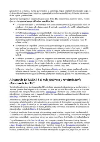 aplicaciones si se tiene en cuenta que el uso de la tecnología elegida implicará determinado sesgo en
el desarrollo de los procesos cognitivos y pedagógicos, así como también en el tipo de interacción
de los sujetos que la utilicen.
A pesar de las magníficas credenciales que hacen de las TIC instrumentos altamente útiles, existen
diversas circunstancias que dificultan su utilización:
• 1. Falta de formación: la necesidad de unos conocimientos teóricos y prácticos que todos los
estudiantes deben aprender, la necesidad de aptitudes y actitudes favorables a la utilización
de estas nuevas herramientas.
• 2. Problemáticas técnicas: incompatibilidades entre diversos tipos de ordenador y sistemas
operativos, la velocidad aún insuficiente de los procesadores para realizar algunas tareas
(reconocimiento de voz perfeccionado, traductores automáticos...), el ancho de banda
disponible para Internet (insuficiente aún para navegar con rapidez y visualizar vídeo de
calidad on-line).
• 3. Problemas de seguridad. Circunstancias como el riesgo de que se produzcan accesos no
autorizados a los ordenadores de las empresas que están conectados a Internet y el posible
robo de los códigos de las tarjetas de crédito al comprar en las tiendas virtuales, frena la
expansión del comercio electrónico y de un mayor aprovechamiento de las posibilidades de
la Red.
• 4. Barreras económicas. A pesar del progresivo abaratamiento de los equipos y programas
informáticos, su precio aún resulta poco factible lo que no da la posibilidad de tener más
equipos en los centros educacionales. Además, su rápido proceso de obsolescencia aconseja
la renovación de los equipos y programas cada cuatro o cinco años.
• 5. Barreras culturales: el idioma dominante, el inglés, en el que vienen muchas referencias e
informaciones de Internet (hay muchas personas no lo conocen); la tradición en el uso de
instrumentos tecnológicos avanzados (inexistente en muchos países poco desarrollados), etc.
Alcance de INTERNET el más poderoso y revolucionario
elemento de las TIC
De todos los elementos que integran las TIC, sin lugar a dudas el más poderoso y revolucionario es
Internet, que nos abre las puertas de una nueva era, que nos permite desarrollar nuevas actividades,
muchas de ellas enriquecedoras para nuestra personalidad y forma de vida (contactar con foros
telemáticos y personas de todo el mundo, localización inmediata de cualquier tipo de información,
teletrabajo, teleformación, teleocio...).
Internet es una de las palabras más nombradas en los últimos tiempos por quienes se aproximan a la
tecnología o a la informática. Internet reúne un gran conjunto de denotaciones y connotaciones, de
acuerdo a los grupos de usuarios, y a los servicios cambiantes y en continua evolución. Con más de
200 millones de usuarios en todo el mundo, Internet se ha convertido en el medio de comunicación
más extendido en toda la historia de la humanidad.
Constituye una fuente de recursos de información y conocimientos compartidos a escala mundial.
Es también la vía de comunicación que permite establecer la cooperación y colaboración entre gran
número de comunidades y grupos de interés por temas específicos, distribuidos por todo el planeta.
Es posible encontrar toda clase de software para una gran variedad de computadoras y sistemas
operativos, pueden consultarse los catálogos de las bibliotecas más importantes del mundo, acceder
a bases de datos con los temas más diversos y transferir copias de los documentos encontrados, es
posible visualizar y copiar archivos de imágenes con fotografías de todo tipo o reproducciones de
cuadros, pueden hacerse cosas como conversar a tiempo real dos personas, separadas por miles de
 