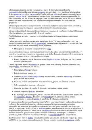 kilómetros de distancia, pueden comunicarse a través de Internet escribiendo en la
computadora.Internet ha supuesto una revolución sin precedentes en el mundo de la informática y
de las comunicaciones. Los inventos del telégrafo, teléfono, radio y ordenador sentaron las bases
para esta integración de capacidades nunca antes vivida. Internet es a la vez una oportunidad de
difusión mundial, un mecanismo de propagación de la información y un medio de colaboración e
interacción entre los individuos y sus ordenadores independientemente de su localización
geográfica.
Internet representa uno de los ejemplos más exitosos de los beneficios de la inversión sostenida y
del compromiso de investigación y desarrollo en infraestructuras informáticas.
Internet está cambiando La educación con los nuevos esquemas de enseñanzas (Aulas, Bibliotecas y
Librerías Virtuales) con oportunidades de seguir estudios.
Posibilidades de servicios y recursos en beneficio de la educación que podemos encontrar en
internet.
La Internet resulta ser el mayor potencial pedagógico de las TIC ya que ofrece el acceso a un
número ilimitado de recursos para el aprendizaje y a su vez la tecnología resulta cada vez más fácil
de utilizar por parte de los estudiantes y de los profesores.
• Mensajería al momento. Correo electrónico y fax.
Los servicios de mensajería aumentan gracias a Internet. La red de redes permite que individuos y
colectivos con intereses comunes se conozcan a pesar de las distancias, contactos electrónicos que a
su vez impulsan encuentros e intercambios personales.
• Recepción por esta vía de documentos de todo género: sonido, imágenes, etc. Servicios de
consulta y de búsqueda.
La red, al parecer, impulsa a la lectura de quienes tienen esos hábitos y disponen de medios para
adquirir libros e información por esta vía.
• Situar páginas Web personales.
• Entretenimientos, juegos, etc.
• Acceso a proyectos de investigaciones y sus resultados, ponencias a eventos y artículos en
publicaciones electrónicas.
• Charlas o conversación en línea, listas de discusión, grupos con intereses comunes.
• Software gratuitos: shareware y freeware.
• Consultar los planes de estudio de diferentes instituciones educacionales.
• Noticias en general y estado del tiempo.
• La tecnología, en toda su gama, resulta cada vez más accesible a los estudiantes potenciales
de educación a distancia. El acceso a un mercado globalizado que permite ampliar
enormemente el campo de acción de las ofertas de educación a distancia.
El crecimiento de los cursos en línea (cursos en la Web) o cursos en Internet o educación a distancia
es, hoy en día, uno de los fenómenos más interesantes de las innovaciones educacionales
provocadas por las nuevas tecnologías; constituye un reto para las universidades que tienen que
invertir en equipos y a su vez, formar el personal docente para el uso de las nuevas tecnologías en el
magisterio de su profesión. La transición de los modelos tradicionales de educación superior hacia
modelos educativos que utilicen la potencialidad de los recursos en línea para la enseñanza
aprendizaje, se ha convertido en una necesidad para la competitividad de las universidades.
Las transiciones entre el modelo educativo tradicional (presencial o a distancia) y aquel que utiliza
las NTIC, se van produciendo paulatinamente. De esta forma, el proceso de reingeniería para la
 
