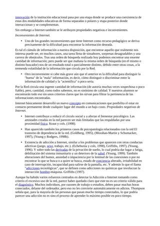 innovación de la institución educacional pasa por una etapa donde se produce una coexistencia de
estas dos modalidades educativas de forma separadas o polares y etapa posterior donde
interaccionan y se complementan.
Sin embargo a Internet también se le atribuyen propiedades negativas e inconvenientes.
Inconvenientes de Internet.
• Uno de los grandes inconvenientes que tiene Internet como recurso pedagógico se deriva
precisamente de la dificultad para encontrar la información deseada.
Es tal el cúmulo de información a nuestra disposición, que encontrar aquello que realmente nos
interesa puede ser, en muchos casos, una tarea llena de sinsabores, sorpresas desagradables y una
carrera de obstáculos. Tras una orden de búsqueda realizada hoy podemos encontrar una enorme
cantidad de información; pero puede ser que mañana la misma orden de búsqueda (en el mismo o
distinto buscador) nos de un resultado total o parcialmente distinto, debido entre otras cosas, a la
tremenda volatilidad de la información que circula por la Red.
• Otro inconveniente si cabe más grave aún que el anterior es la dificultad para distinguir la
"buena" de la "mala" información, es decir, cómo distinguir o discriminar entre la
información de calidad y la "acientífica" o poco seria.
Por la Red circula una ingente cantidad de información (de autoría muchas veces sospechosa o poco
fiable), pero, cantidad, como todos sabemos, no es sinónimo de calidad. Y nuestros alumnos se
encontrarán todo eso sin unos criterios claros que les sirvan para filtrar la pertinencia de las
informaciones encontradas.
Internet básicamente desarrolló un nuevo concepto en comunicaciones que posibilita el estar en
contacto permanente desde cualquier lugar del mundo a un bajo costo. Propiedades negativas de
Internet.
• Internet contribuye a reducir el círculo social y a afectar el bienestar psicológico. Las
amistades creadas en la red parecen ser más limitadas que las respaldadas por una
proximidad física. Kraut y cols. (1998).
• Han aparecido también los primeros casos de psicopatología relacionados con la red El
trastorno de dependencia de la red. (Goldberg, 1995), (Morahan-Martin y Schumacker,
1997), (Young y Rodgers, 1998b).
• Existencia de adicción a Internet, similar a los problemas que aparecen con otras conductas
adictivas (juego, sexo, trabajo, etc.). (Echeburúa y cols, 1998), Griffiths, 1997), (Young,
1996). Y sobre todo las derivadas de la privación de sueño, lo cual podría dar lugar a fatiga,
debilitación del sistema inmunitario y un deterioro de la salud. (Young, 1999). También
alteraciones del humor, ansiedad o impaciencia por la lentitud de las conexiones o por no
encontrar lo que se busca o a quien se busca, estado de conciencia alterado, irritabilidad en
caso de interrupción, incapacidad para salirse de la pantalla, etc. Y además lo que el llama
"adicciones tecnológicas", que se definen como adicciones no químicas que involucran la
interacción hombre-máquina. Griffiths (1997).
Aunque ha habido varios esfuerzos centrados en detectar la Adicción a Internet tomando como
criterio el excesivo uso de la red, parece haber quedado claro que este no es un criterio válido para
el diagnóstico. Muchos individuos, por razones de trabajo o estudios, deben pasar muchas horas
conectados, delante del ordenador, pero eso no les convierte automáticamente en adictos. Thompson
señala que, para la mayoría de las personas que pasan mucho tiempo conectados, lo que podría
parecer una adicción no es sino el proceso de aprender lo máximo posible en poco tiempo.
 