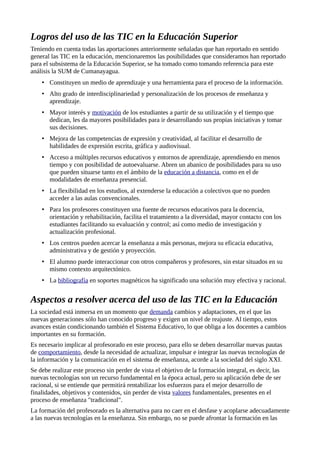 Logros del uso de las TIC en la Educación Superior
Teniendo en cuenta todas las aportaciones anteriormente señaladas que han reportado en sentido
general las TIC en la educación, mencionaremos las posibilidades que consideramos han reportado
para el subsistema de la Educación Superior, se ha tomado como tomando referencia para este
análisis la SUM de Cumanayagua.
• Constituyen un medio de aprendizaje y una herramienta para el proceso de la información.
• Alto grado de interdisciplinariedad y personalización de los procesos de enseñanza y
aprendizaje.
• Mayor interés y motivación de los estudiantes a partir de su utilización y el tiempo que
dedican, les da mayores posibilidades para ir desarrollando sus propias iniciativas y tomar
sus decisiones.
• Mejora de las competencias de expresión y creatividad, al facilitar el desarrollo de
habilidades de expresión escrita, gráfica y audiovisual.
• Acceso a múltiples recursos educativos y entornos de aprendizaje, aprendiendo en menos
tiempo y con posibilidad de autoevaluarse. Abren un abanico de posibilidades para su uso
que pueden situarse tanto en el ámbito de la educación a distancia, como en el de
modalidades de enseñanza presencial.
• La flexibilidad en los estudios, al extenderse la educación a colectivos que no pueden
acceder a las aulas convencionales.
• Para los profesores constituyen una fuente de recursos educativos para la docencia,
orientación y rehabilitación, facilita el tratamiento a la diversidad, mayor contacto con los
estudiantes facilitando su evaluación y control; así como medio de investigación y
actualización profesional.
• Los centros pueden acercar la enseñanza a más personas, mejora su eficacia educativa,
administrativa y de gestión y proyección.
• El alumno puede interaccionar con otros compañeros y profesores, sin estar situados en su
mismo contexto arquitectónico.
• La bibliografía en soportes magnéticos ha significado una solución muy efectiva y racional.
Aspectos a resolver acerca del uso de las TIC en la Educación
La sociedad está inmersa en un momento que demanda cambios y adaptaciones, en el que las
nuevas generaciones sólo han conocido progreso y exigen un nivel de reajuste. Al tiempo, estos
avances están condicionando también el Sistema Educativo, lo que obliga a los docentes a cambios
importantes en su formación.
Es necesario implicar al profesorado en este proceso, para ello se deben desarrollar nuevas pautas
de comportamiento, desde la necesidad de actualizar, impulsar e integrar las nuevas tecnologías de
la información y la comunicación en el sistema de enseñanza, acorde a la sociedad del siglo XXI.
Se debe realizar este proceso sin perder de vista el objetivo de la formación integral, es decir, las
nuevas tecnologías son un recurso fundamental en la época actual, pero su aplicación debe de ser
racional, si se entiende que permitirá rentabilizar los esfuerzos para el mejor desarrollo de
finalidades, objetivos y contenidos, sin perder de vista valores fundamentales, presentes en el
proceso de enseñanza "tradicional".
La formación del profesorado es la alternativa para no caer en el desfase y acoplarse adecuadamente
a las nuevas tecnologías en la enseñanza. Sin embargo, no se puede afrontar la formación en las
 