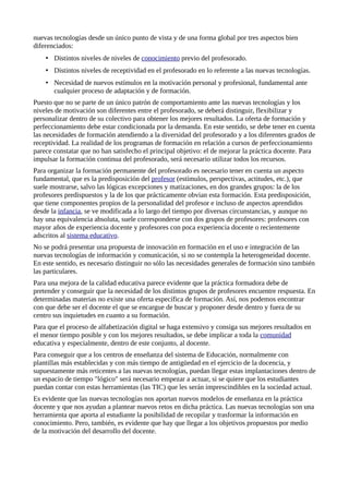 nuevas tecnologías desde un único punto de vista y de una forma global por tres aspectos bien
diferenciados:
• Distintos niveles de niveles de conocimiento previo del profesorado.
• Distintos niveles de receptividad en el profesorado en lo referente a las nuevas tecnologías.
• Necesidad de nuevos estímulos en la motivación personal y profesional, fundamental ante
cualquier proceso de adaptación y de formación.
Puesto que no se parte de un único patrón de comportamiento ante las nuevas tecnologías y los
niveles de motivación son diferentes entre el profesorado, se deberá distinguir, flexibilizar y
personalizar dentro de su colectivo para obtener los mejores resultados. La oferta de formación y
perfeccionamiento debe estar condicionada por la demanda. En este sentido, se debe tener en cuenta
las necesidades de formación atendiendo a la diversidad del profesorado y a los diferentes grados de
receptividad. La realidad de los programas de formación en relación a cursos de perfeccionamiento
parece constatar que no han satisfecho el principal objetivo: el de mejorar la práctica docente. Para
impulsar la formación continua del profesorado, será necesario utilizar todos los recursos.
Para organizar la formación permanente del profesorado es necesario tener en cuenta un aspecto
fundamental, que es la predisposición del profesor (estímulos, perspectivas, actitudes, etc.), que
suele mostrarse, salvo las lógicas excepciones y matizaciones, en dos grandes grupos: la de los
profesores predispuestos y la de los que prácticamente obvian esta formación. Esta predisposición,
que tiene componentes propios de la personalidad del profesor e incluso de aspectos aprendidos
desde la infancia, se ve modificada a lo largo del tiempo por diversas circunstancias, y aunque no
hay una equivalencia absoluta, suele corresponderse con dos grupos de profesores: profesores con
mayor años de experiencia docente y profesores con poca experiencia docente o recientemente
adscritos al sistema educativo.
No se podrá presentar una propuesta de innovación en formación en el uso e integración de las
nuevas tecnologías de información y comunicación, si no se contempla la heterogeneidad docente.
En este sentido, es necesario distinguir no sólo las necesidades generales de formación sino también
las particulares.
Para una mejora de la calidad educativa parece evidente que la práctica formadora debe de
pretender y conseguir que la necesidad de los distintos grupos de profesores encuentre respuesta. En
determinadas materias no existe una oferta específica de formación. Así, nos podemos encontrar
con que debe ser el docente el que se encargue de buscar y proponer desde dentro y fuera de su
centro sus inquietudes en cuanto a su formación.
Para que el proceso de alfabetización digital se haga extensivo y consiga sus mejores resultados en
el menor tiempo posible y con los mejores resultados, se debe implicar a toda la comunidad
educativa y especialmente, dentro de este conjunto, al docente.
Para conseguir que a los centros de enseñanza del sistema de Educación, normalmente con
plantillas más establecidas y con más tiempo de antigüedad en el ejercicio de la docencia, y
supuestamente más reticentes a las nuevas tecnologías, puedan llegar estas implantaciones dentro de
un espacio de tiempo "lógico" será necesario empezar a actuar, si se quiere que los estudiantes
puedan contar con estas herramientas (las TIC) que les serán imprescindibles en la sociedad actual.
Es evidente que las nuevas tecnologías nos aportan nuevos modelos de enseñanza en la práctica
docente y que nos ayudan a plantear nuevos retos en dicha práctica. Las nuevas tecnologías son una
herramienta que aporta al estudiante la posibilidad de recopilar y trasformar la información en
conocimiento. Pero, también, es evidente que hay que llegar a los objetivos propuestos por medio
de la motivación del desarrollo del docente.
 