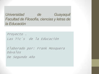 Universidad         de          Guayaquil
Facultad de Filosofía, ciencias y letras de
la Educación

 Proyecto .
 Las Tic´s de la Educación

 Elaborado por: Frank Mosquera
 Dávalos
 De Segundo Año
 