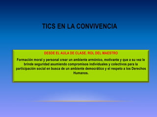 TICS EN LA CONVIVENCIA
DESDE EL AULA DE CLASE. ROL DEL MAESTRO
Formación moral y personal crear un ambiente armónico, motivante y que a su vez le
brinde seguridad asumiendo compromisos individuales y colectivos para la
participación social en busca de un ambiente democrático y el respeto a los Derechos
Humanos.
 
