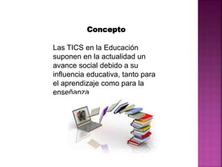 Concepto
Las TICS en la Educación
suponen en la actualidad un
avance social debido a su
influencia educativa, tanto para
el aprendizaje como para la
enseñanza
 
