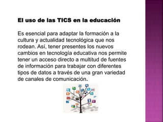 El uso de las TICS en la educación
Es esencial para adaptar la formación a la
cultura y actualidad tecnológica que nos
rodean. Así, tener presentes los nuevos
cambios en tecnología educativa nos permite
tener un acceso directo a multitud de fuentes
de información para trabajar con diferentes
tipos de datos a través de una gran variedad
de canales de comunicación.
 