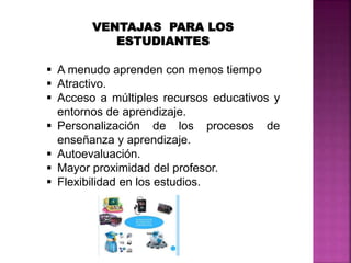 VENTAJAS PARA LOS
ESTUDIANTES
 A menudo aprenden con menos tiempo
 Atractivo.
 Acceso a múltiples recursos educativos y
entornos de aprendizaje.
 Personalización de los procesos de
enseñanza y aprendizaje.
 Autoevaluación.
 Mayor proximidad del profesor.
 Flexibilidad en los estudios.
 